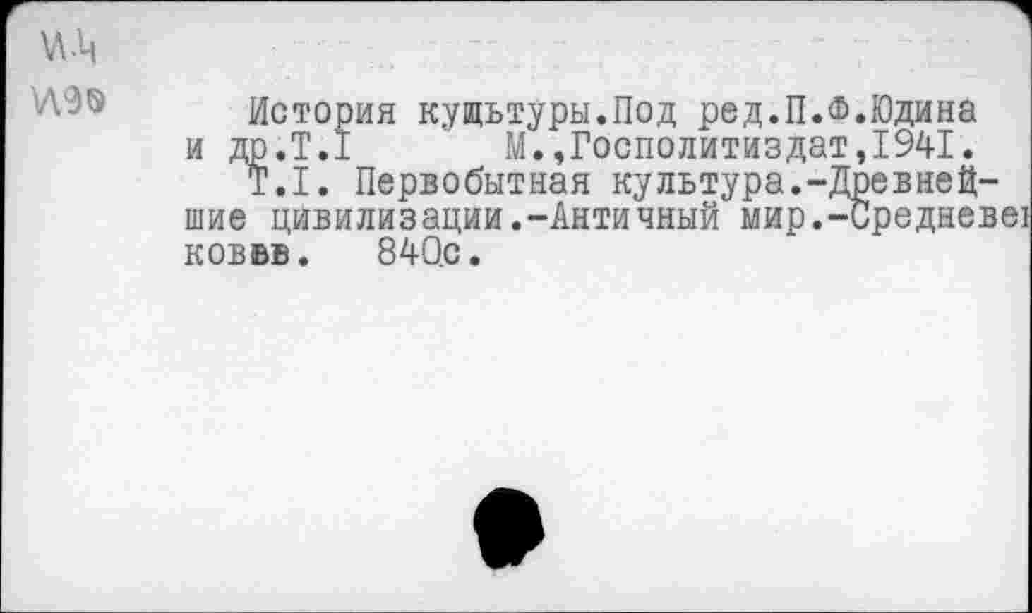 ﻿№
№9
История кущьтуры.Под ред.П.Ф.Юдина и ДР.Т.1 М.,Госполитиздат,1941.
Т.1. Первобытная культура.-Древнейшие цивилизации.-Античный мир.-Среднев ков вв. 840с.